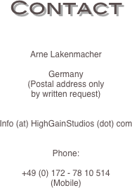 Contact


Arne Lakenmacher

Germany
(Postal address only
by written request)


Info (at) HighGainStudios (dot) com


Phone:

+49 (0) 172 - 78 10 514
(Mobile)

